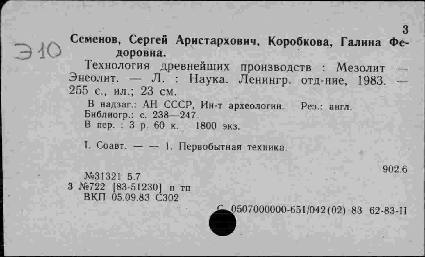 ﻿Семенов, Сергей Аристархович, Коробкова, Галина Федоровна.
Технология древнейших производств : Мезолит — Энеолит. — Л. : Наука. Ленингр. отд-ние, 1983. — 255 с., ил.; 23 см.
В надзаг.: АН СССР, Ин-т археологии. Рез.: англ.
Библиогр.: с. 238—247.
В пер. : 3 р. 60 к. 1800 экз.
I. Соавт. — — 1. Первобытная техника.
№31321 5.7
3 №722 [83-51230] п тп ВКП 05.09.83 С302
902.6
£507000000-651/042(02) -83 62-83-11